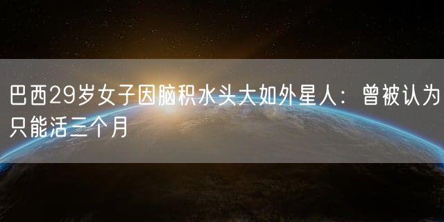 巴西29岁女子因脑积水头大如外星人：曾被认为只能活三个月